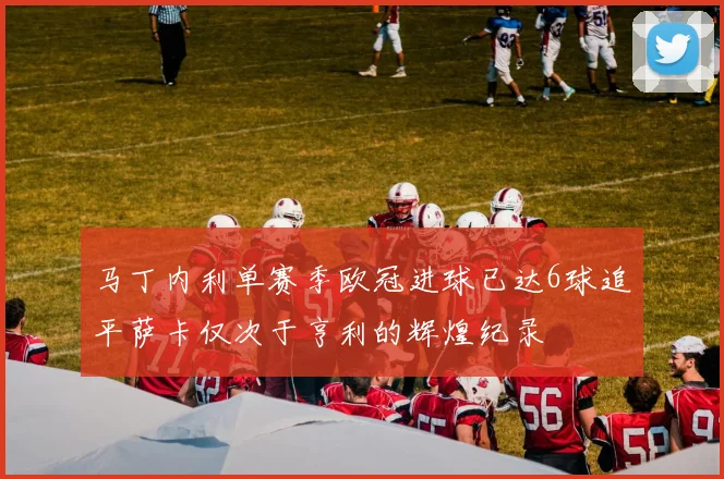 马丁内利单赛季欧冠进球已达6球追平萨卡仅次于亨利的辉煌纪录