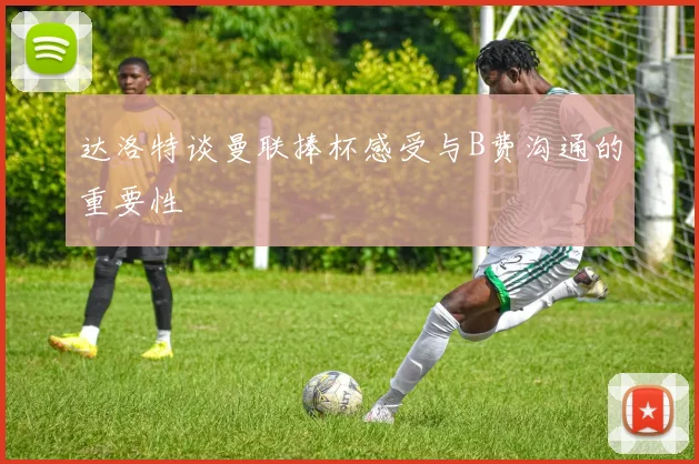 达洛特谈曼联捧杯感受与B费沟通的重要性