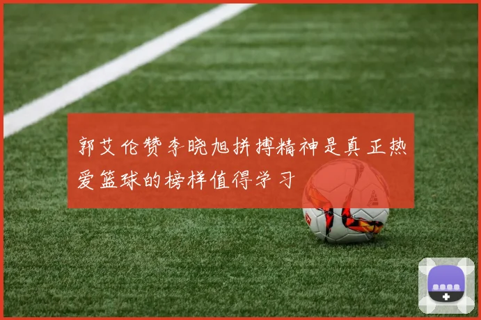 郭艾伦赞李晓旭拼搏精神是真正热爱篮球的榜样值得学习
