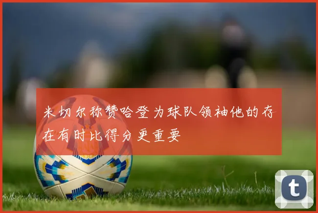 米切尔称赞哈登为球队领袖他的存在有时比得分更重要