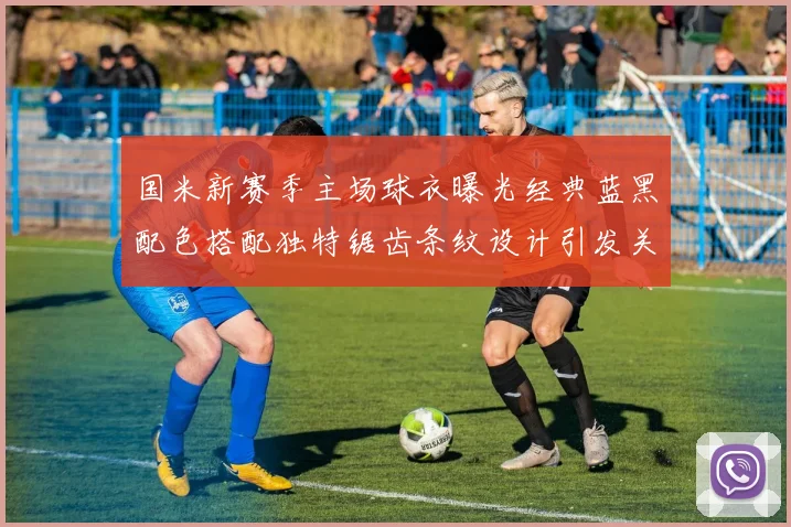 国米新赛季主场球衣曝光经典蓝黑配色搭配独特锯齿条纹设计引发关注