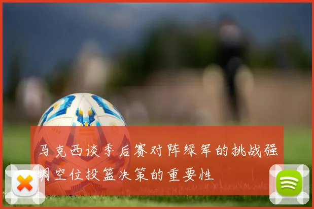 马克西谈季后赛对阵绿军的挑战强调空位投篮决策的重要性