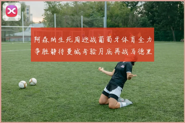 阿森纳生死周迎战葡萄牙体育全力争胜静待曼城考验月底再战马德里竞技